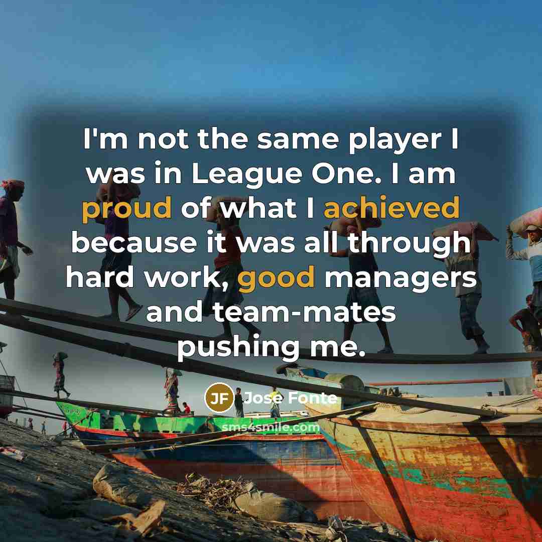 “I'm not the same player I was in League One. I am proud of what I achieved because it was all through hard work, good managers and team-mates pushing me.” quote by Jose Fonte