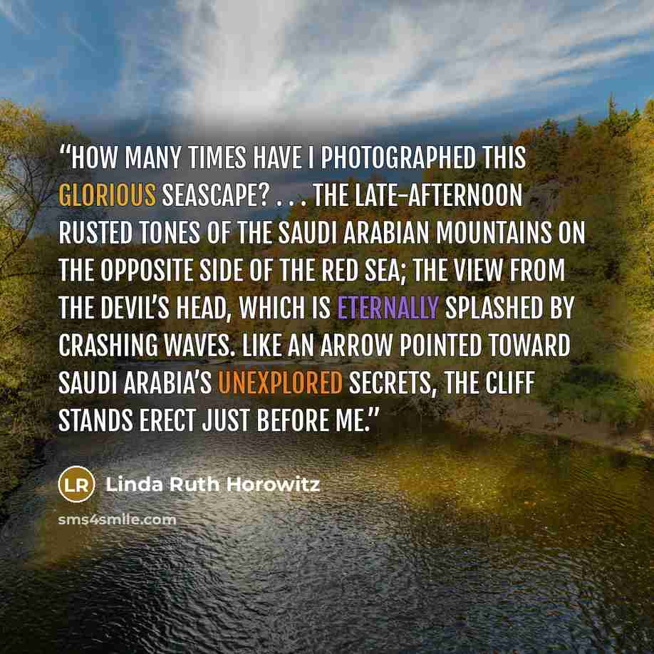 “How many times have I photographed this glorious seascape? . . . The late-afternoon rusted tones of the Saudi Arabian mountains on the opposite side of the Red Sea; the view from the Devil’s Head, which is eternally splashed by crashing waves. Like an arrow pointed toward Saudi Arabia’s unexplored…” quote by Linda Ruth Horowitz