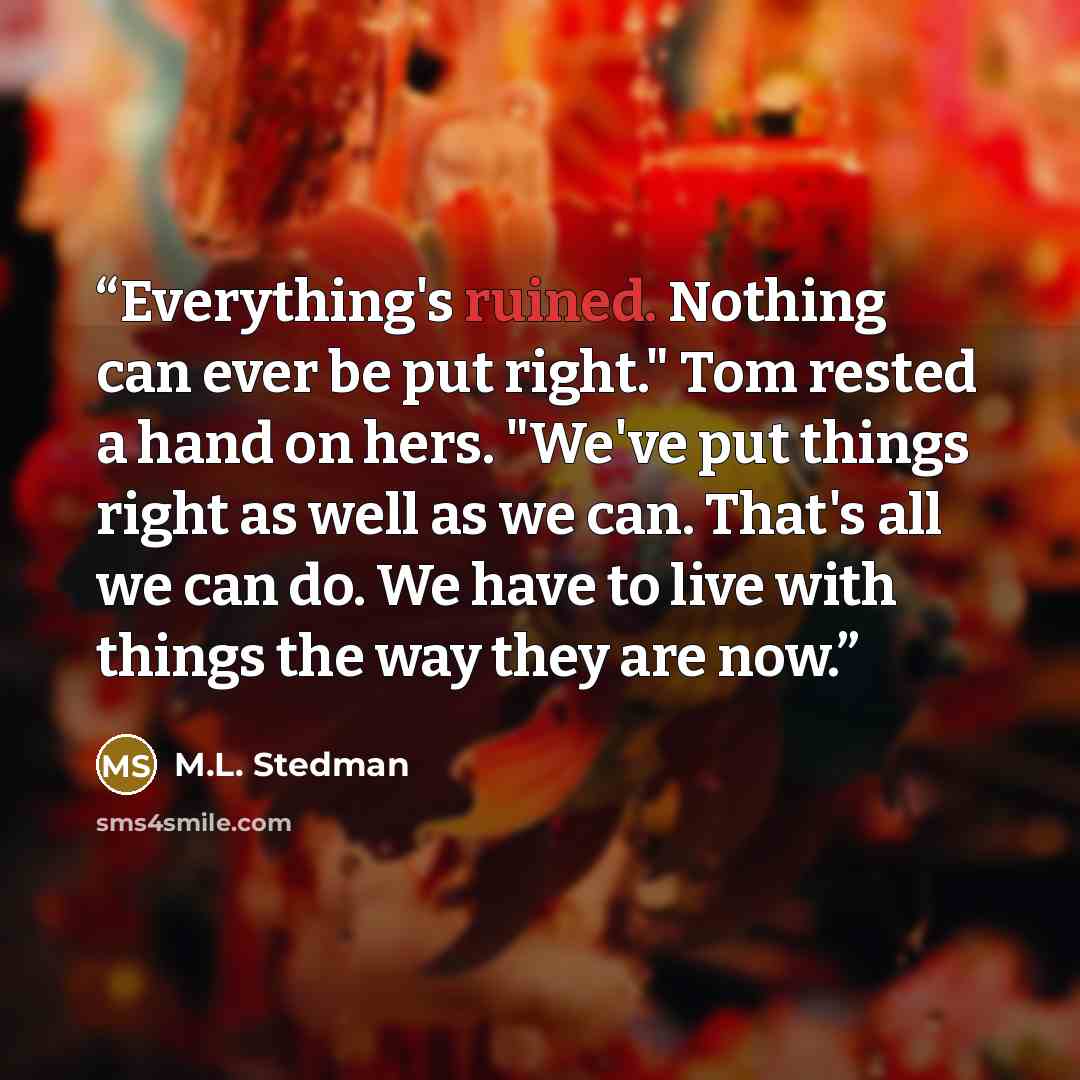 “Everything's ruined. Nothing can ever be put right." Tom rested a hand on hers. "We've put things right as well as we can. That's all we can do. We have to live with things the way they are now.” quote by M.L. Stedman