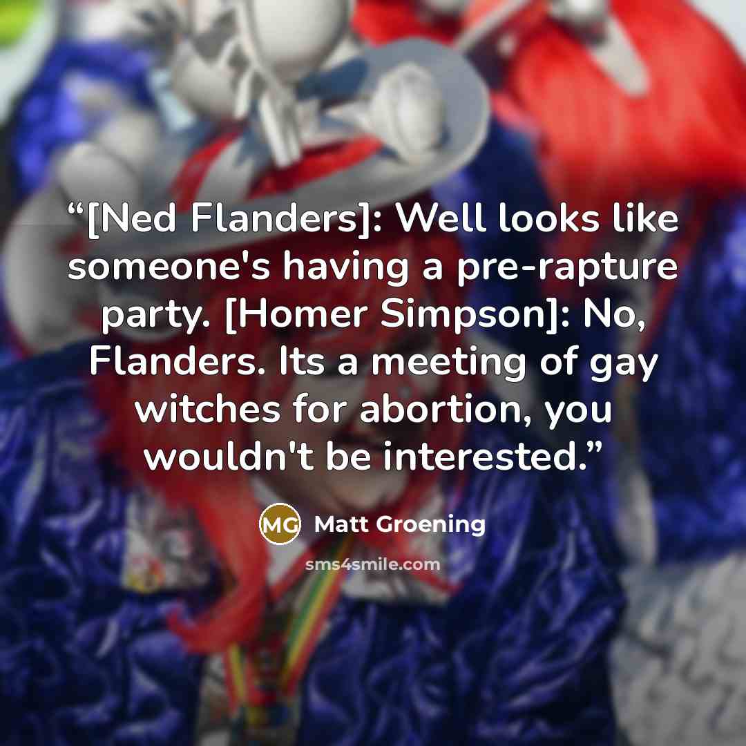 “[Ned Flanders]: Well looks like someone's having a pre-rapture party. [Homer Simpson]: No, Flanders. Its a meeting of gay witches for abortion, you wouldn't be interested.” quote by Matt Groening