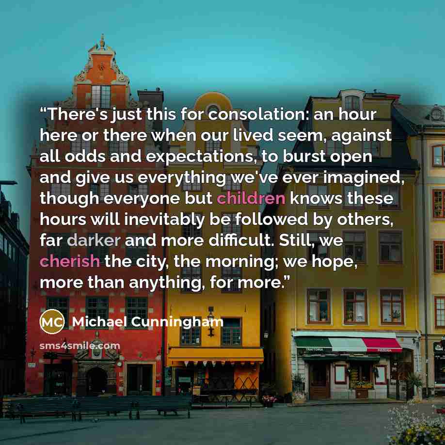 “There's just this for consolation: an hour here or there when our lived seem, against all odds and expectations, to burst open and give us everything we've ever imagined, though everyone but children knows these hours will inevitably be followed by others, far darker and more difficult. Still, we…” quote by Michael Cunningham