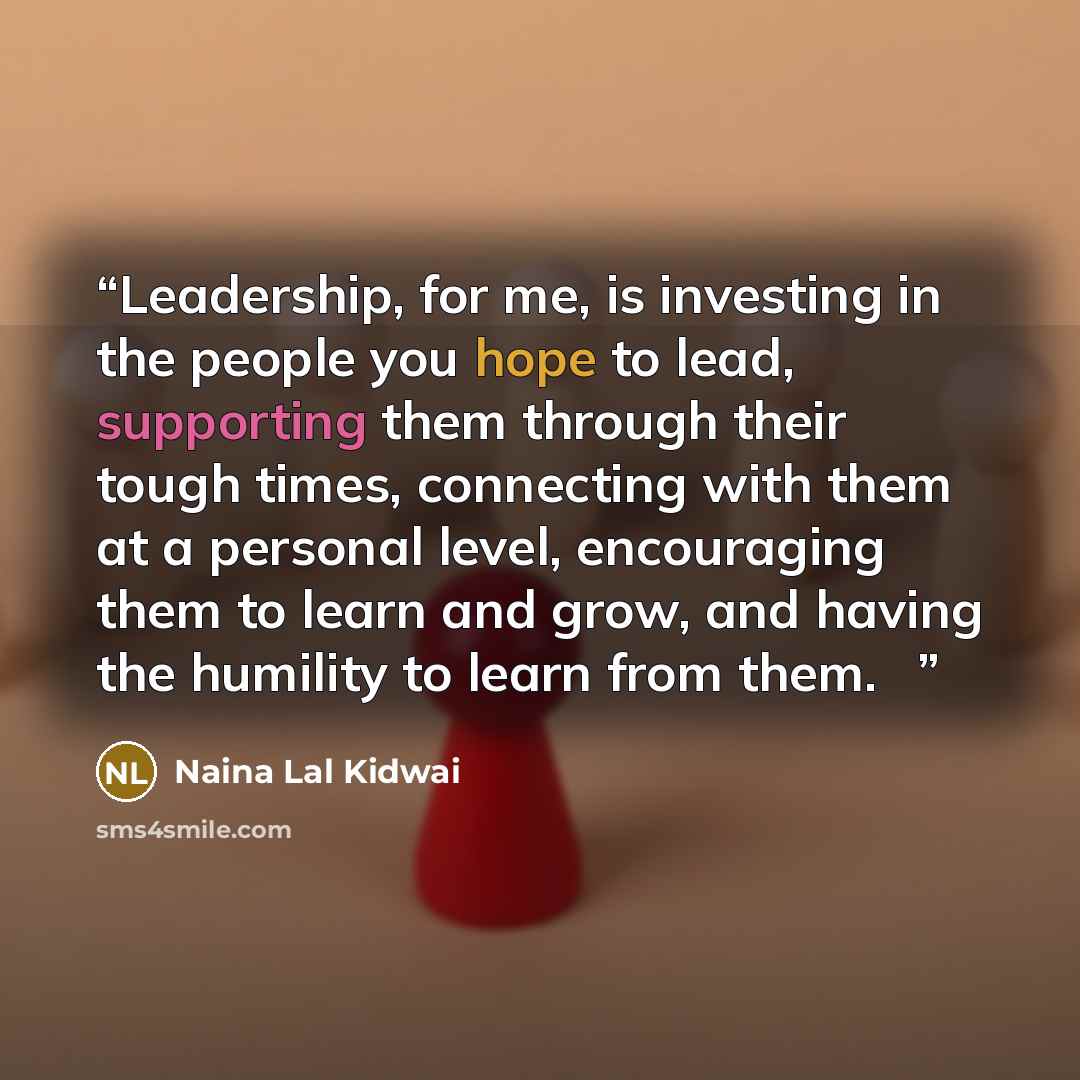 “Leadership, for me, is investing in the people you hope to lead, supporting them through their tough times, connecting with them at a personal level, encouraging them to learn and grow, and having the humility to learn from them. ♦” quote by Naina Lal Kidwai