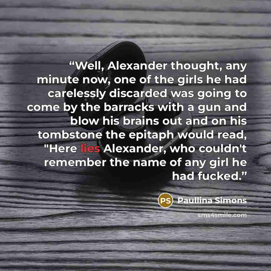 “Well, Alexander thought, any minute now, one of the girls he had carelessly discarded was going to come by the barracks with a gun and blow his brains out and on his tombstone the epitaph would read, "Here lies Alexander, who couldn't remember the name of any girl he had fucked.” quote by Paullina Simons