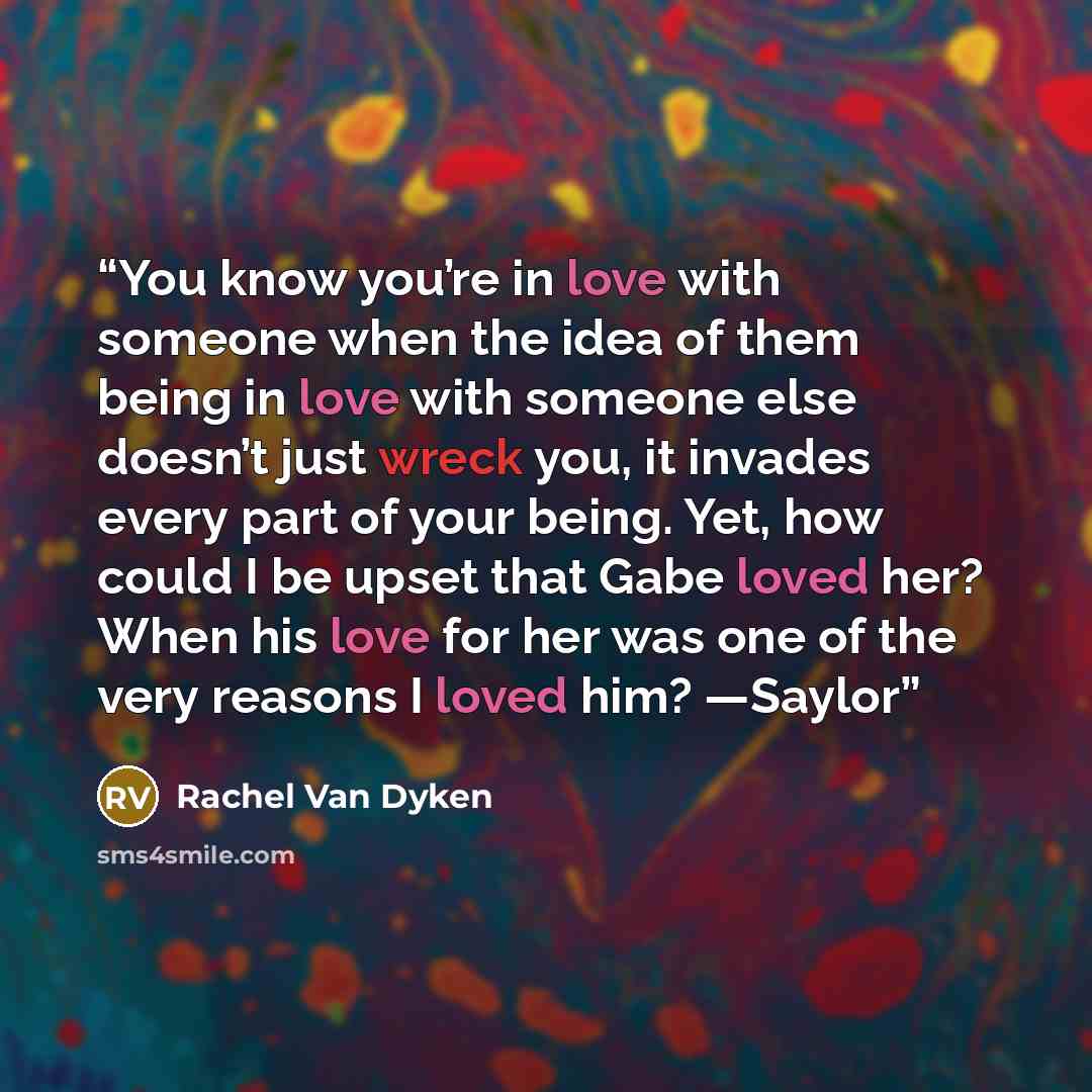 “You know you’re in love with someone when the idea of them being in love with someone else doesn’t just wreck you, it invades every part of your being. Yet, how could I be upset that Gabe loved her? When his love for her was one of the very reasons I loved him? —Saylor” quote by Rachel Van Dyken