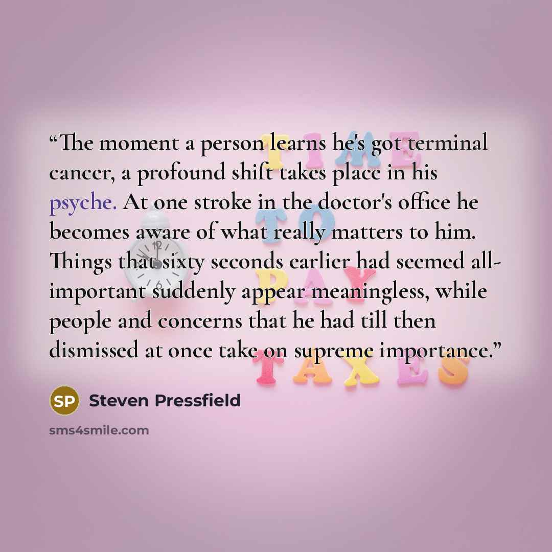 “The moment a person learns he's got terminal cancer, a profound shift takes place in his psyche. At one stroke in the doctor's office he becomes aware of what really matters to him. Things that sixty seconds earlier had seemed all- important suddenly appear meaningless, while people and concerns…” quote by Steven Pressfield