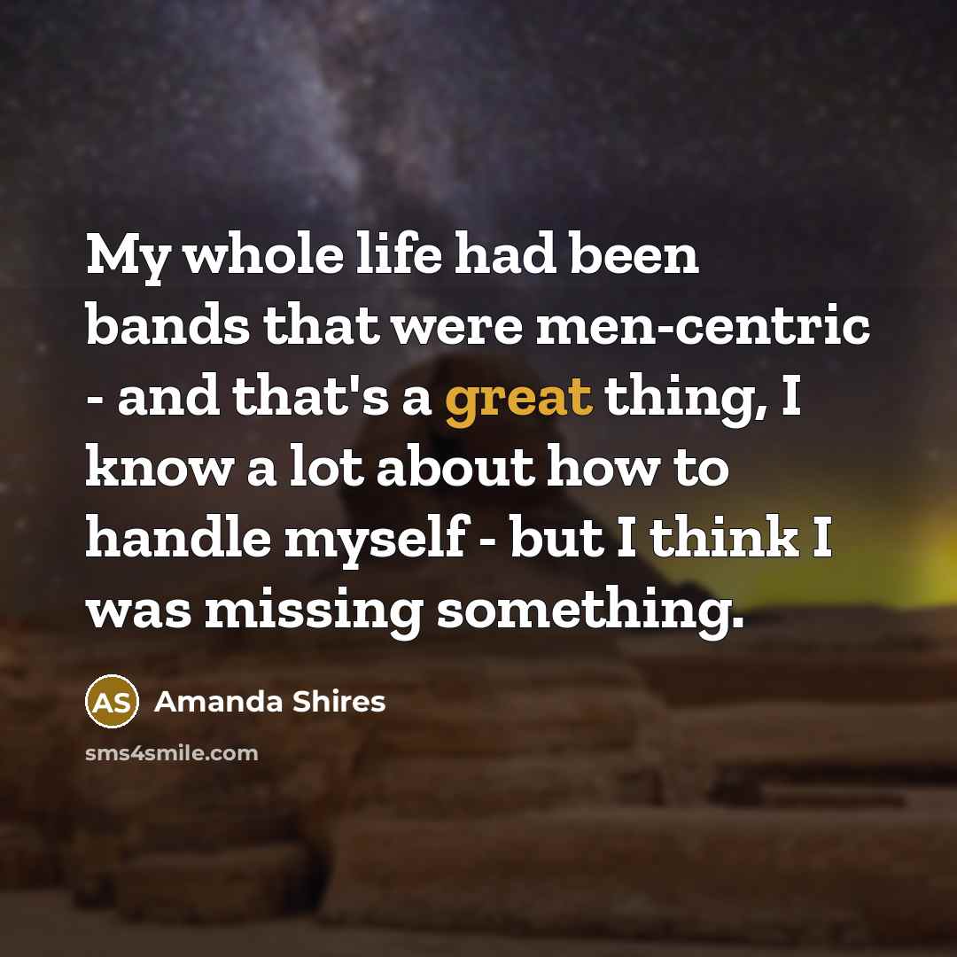 “My whole life had been bands that were men-centric - and that's a great thing, I know a lot about how to handle myself - but I think I was missing something.” quote by Amanda Shires