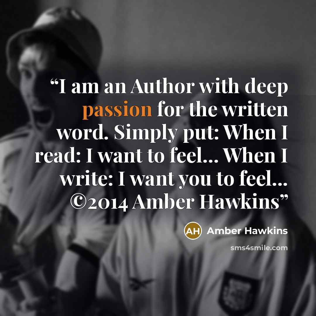 “I am an Author with deep passion for the written word. Simply put: When I read: I want to feel… When I write: I want you to feel... ©2014 Amber Hawkins” quote by Amber Hawkins