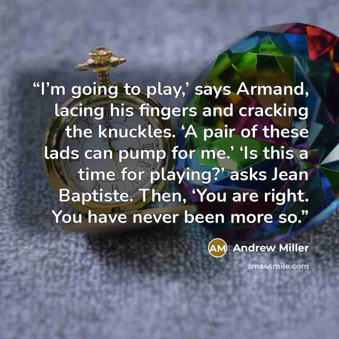 “I’m going to play,’ says Armand, lacing his fingers and cracking the knuckles. ‘A pair of these lads can pump for me.’ ‘Is this a time for playing?’ asks Jean Baptiste. Then, ‘You are right. You have never been more so.” quote by Andrew Miller