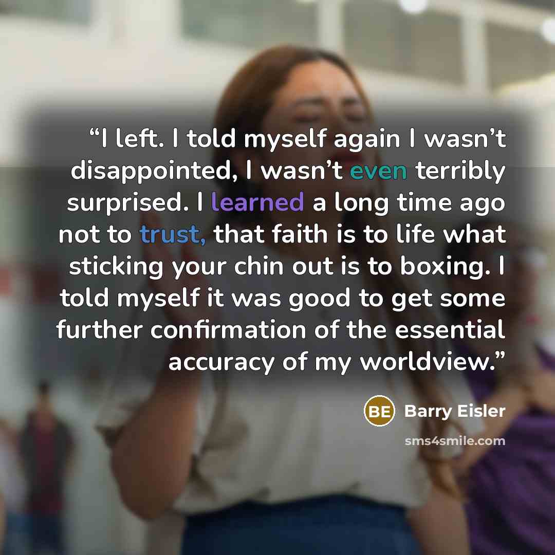 “I left. I told myself again I wasn’t disappointed, I wasn’t even terribly surprised. I learned a long time ago not to trust, that faith is to life what sticking your chin out is to boxing. I told myself it was good to get some further confirmation of the essential accuracy of my worldview.” quote by Barry Eisler