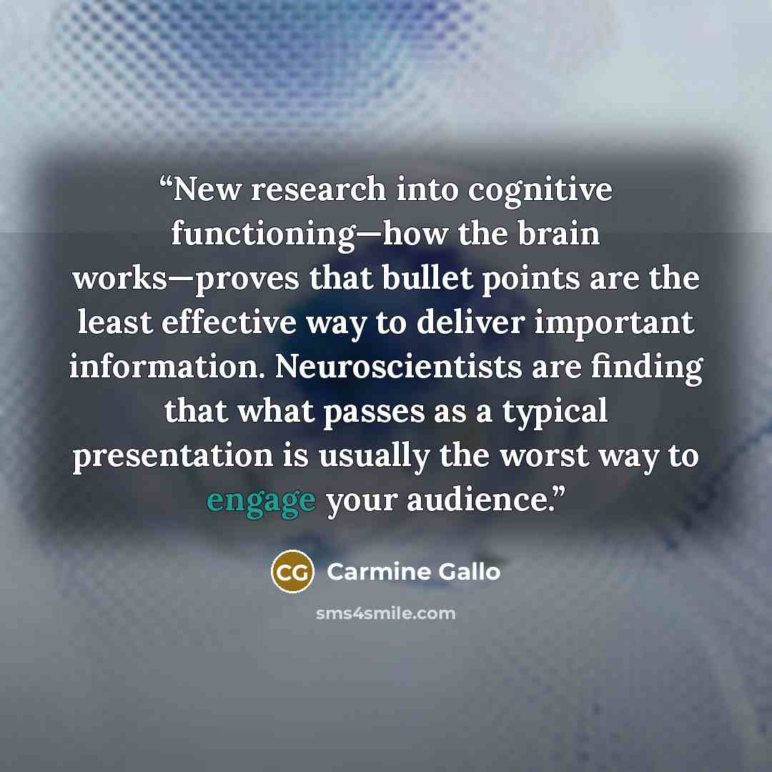 “New research into cognitive functioning—how the brain works—proves that bullet points are the least effective way to deliver important information. Neuroscientists are finding that what passes as a typical presentation is usually the worst way to engage your audience.” quote by Carmine Gallo