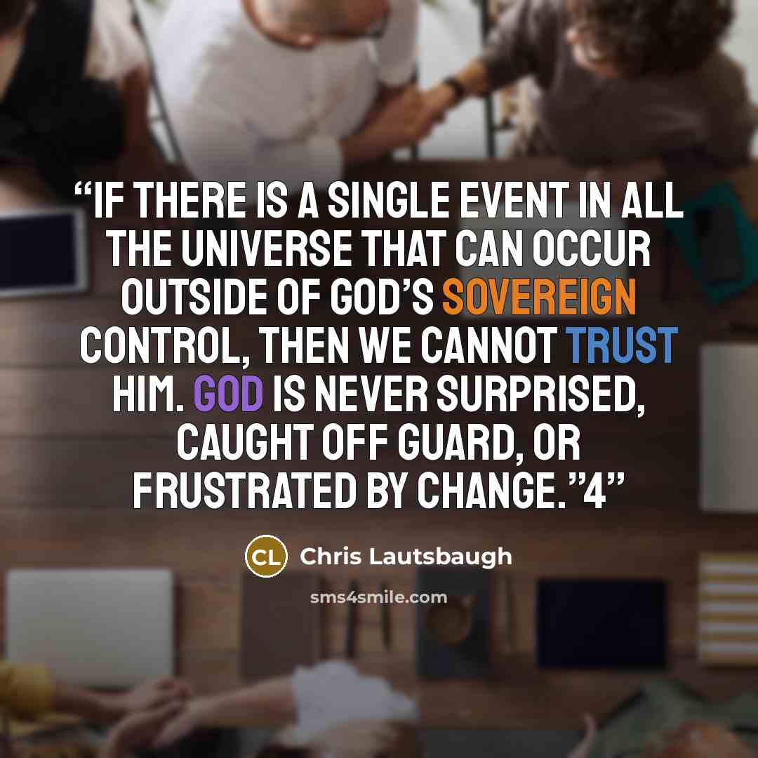 “If there is a single event in all the universe that can occur outside of God’s sovereign control, then we cannot trust Him. God is never surprised, caught off guard, or frustrated by change.”4” quote by Chris Lautsbaugh