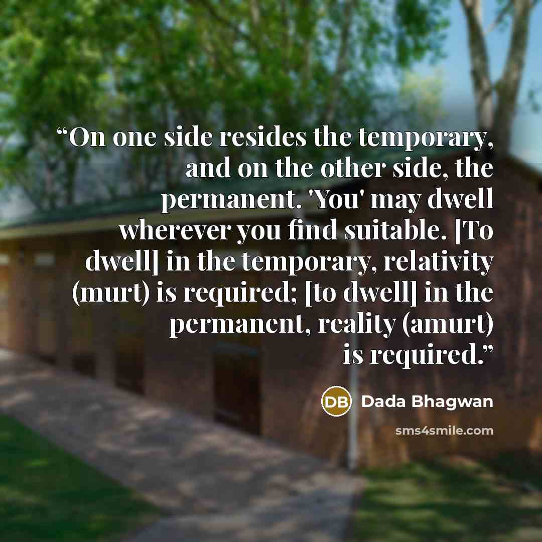 “On one side resides the temporary, and on the other side, the permanent. 'You' may dwell wherever you find suitable. [To dwell] in the temporary, relativity (murt) is required; [to dwell] in the permanent, reality (amurt) is required.” quote by Dada Bhagwan