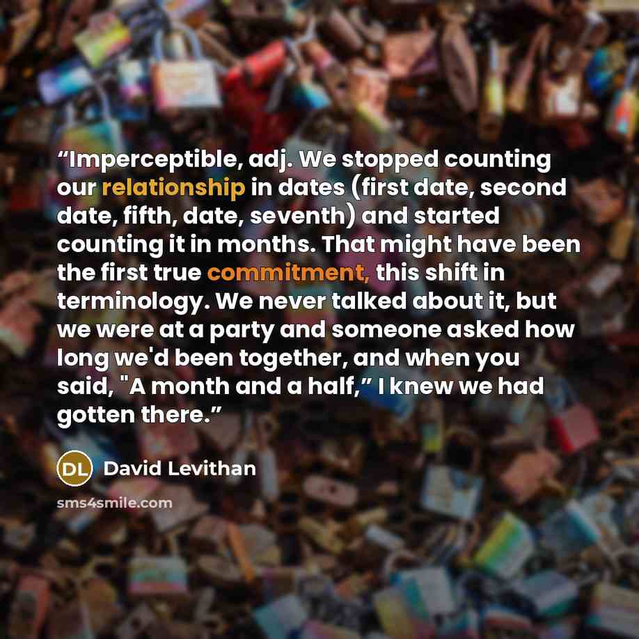 “Imperceptible, adj. We stopped counting our relationship in dates (first date, second date, fifth, date, seventh) and started counting it in months. That might have been the first true commitment, this shift in terminology. We never talked about it, but we were at a party and someone asked how…” quote by David Levithan