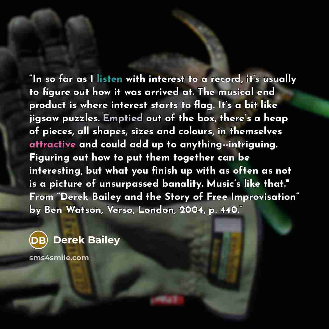 “In so far as I listen with interest to a record, it’s usually to figure out how it was arrived at. The musical end product is where interest starts to flag. It’s a bit like jigsaw puzzles. Emptied out of the box, there’s a heap of pieces, all shapes, sizes and colours, in themselves attractive and…” quote by Derek Bailey