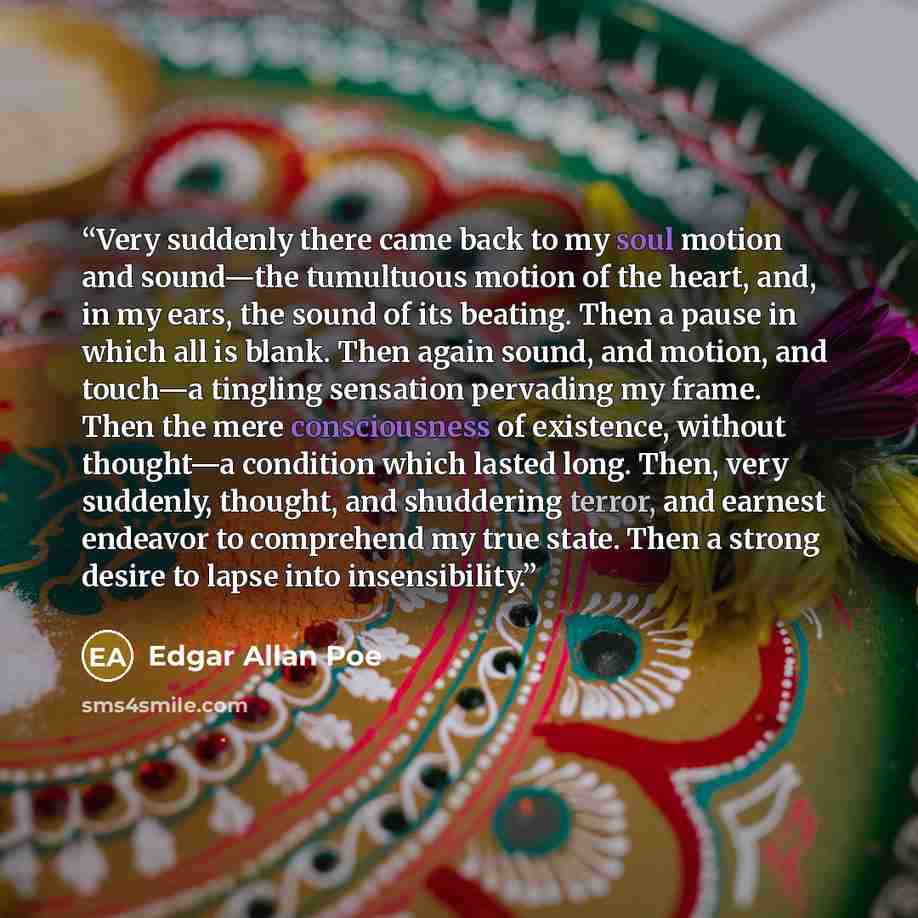 “Very suddenly there came back to my soul motion and sound—the tumultuous motion of the heart, and, in my ears, the sound of its beating. Then a pause in which all is blank. Then again sound, and motion, and touch—a tingling sensation pervading my frame. Then the mere consciousness of existence…” quote by Edgar Allan Poe
