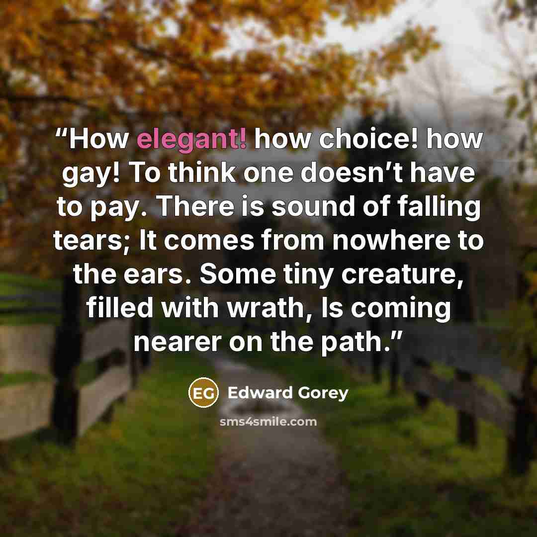 “How elegant! how choice! how gay! To think one doesn’t have to pay. There is sound of falling tears; It comes from nowhere to the ears. Some tiny creature, filled with wrath, Is coming nearer on the path.” quote by Edward Gorey