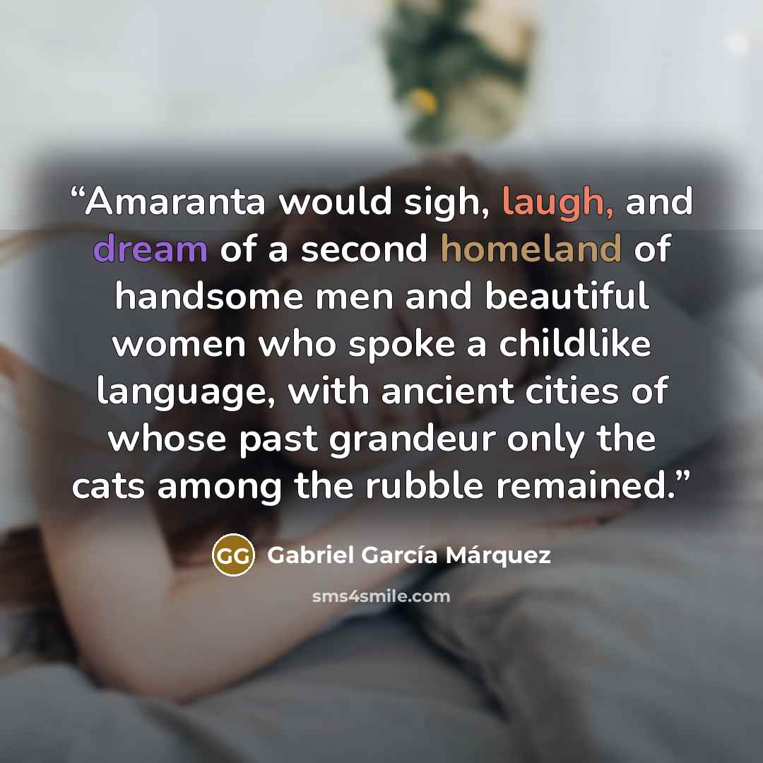“Amaranta would sigh, laugh, and dream of a second homeland of handsome men and beautiful women who spoke a childlike language, with ancient cities of whose past grandeur only the cats among the rubble remained.” quote by Gabriel García Márquez