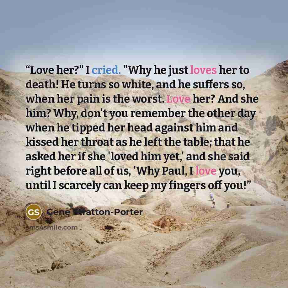 “Love her?" I cried. "Why he just loves her to death! He turns so white, and he suffers so, when her pain is the worst. Love her? And she him? Why, don't you remember the other day when he tipped her head against him and kissed her throat as he left the table; that he asked her if she 'loved him…” quote by Gene Stratton-Porter