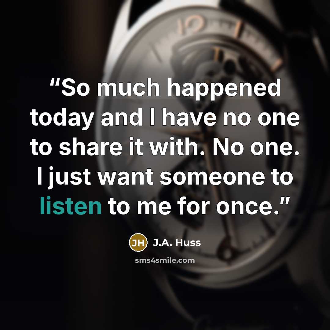 “So much happened today and I have no one to share it with. No one. I just want someone to listen to me for once.” quote by J.A. Huss