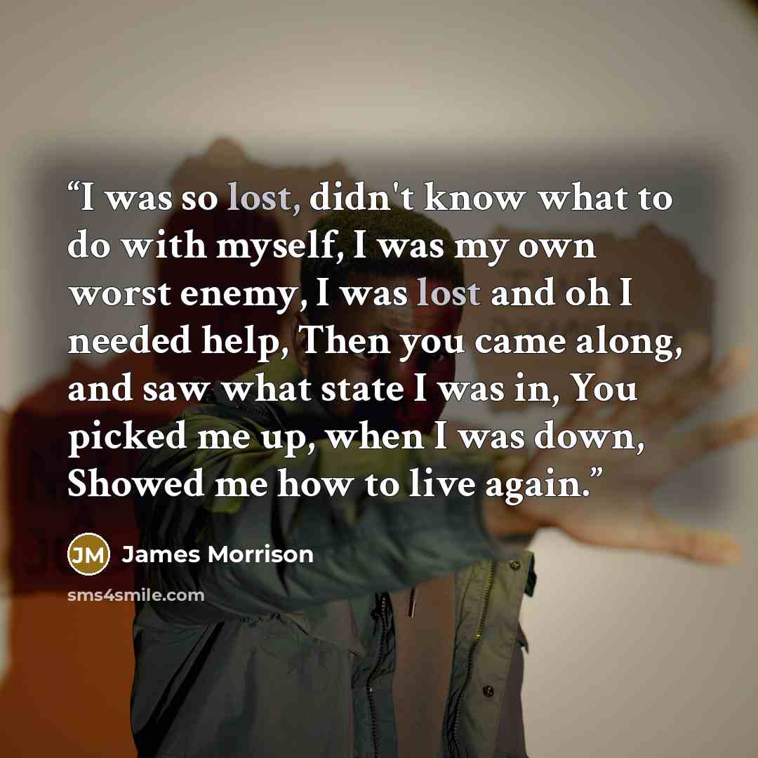 “I was so lost, didn't know what to do with myself, I was my own worst enemy, I was lost and oh I needed help, Then you came along, and saw what state I was in, You picked me up, when I was down, Showed me how to live again.” quote by James Morrison