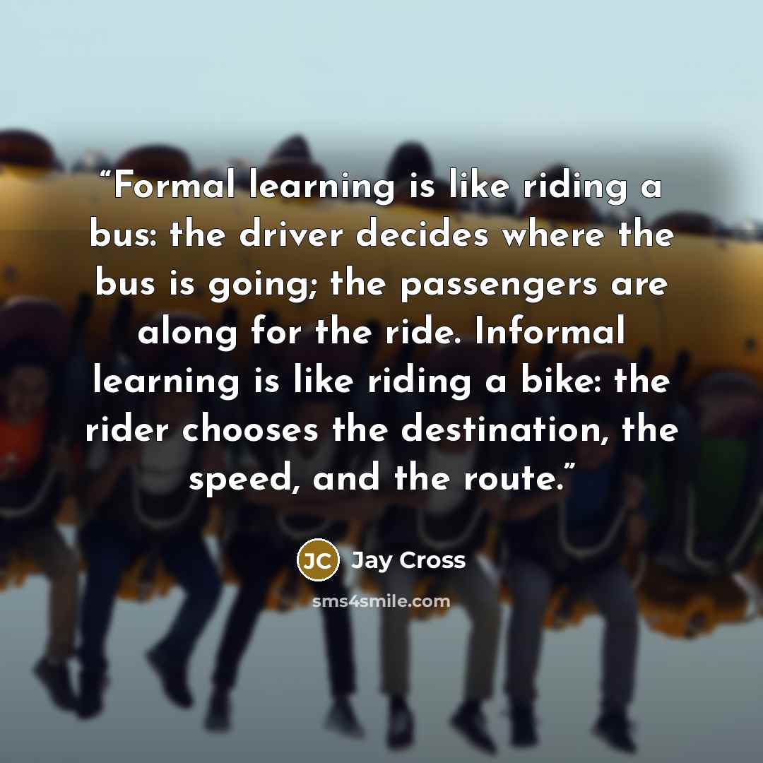 “Formal learning is like riding a bus: the driver decides where the bus is going; the passengers are along for the ride. Informal learning is like riding a bike: the rider chooses the destination, the speed, and the route.” quote by Jay Cross