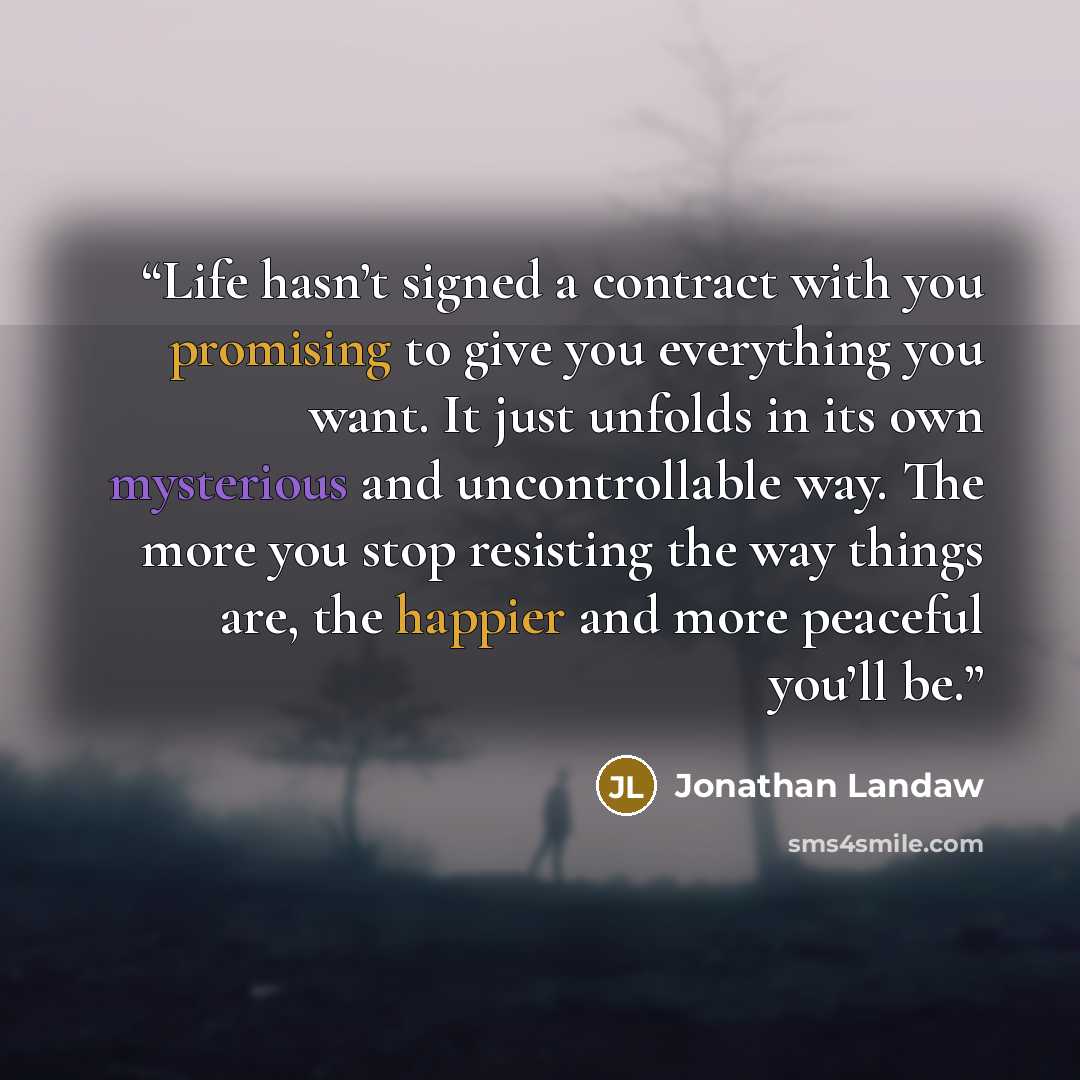 “Life hasn’t signed a contract with you promising to give you everything you want. It just unfolds in its own mysterious and uncontrollable way. The more you stop resisting the way things are, the happier and more peaceful you’ll be.” quote by Jonathan Landaw