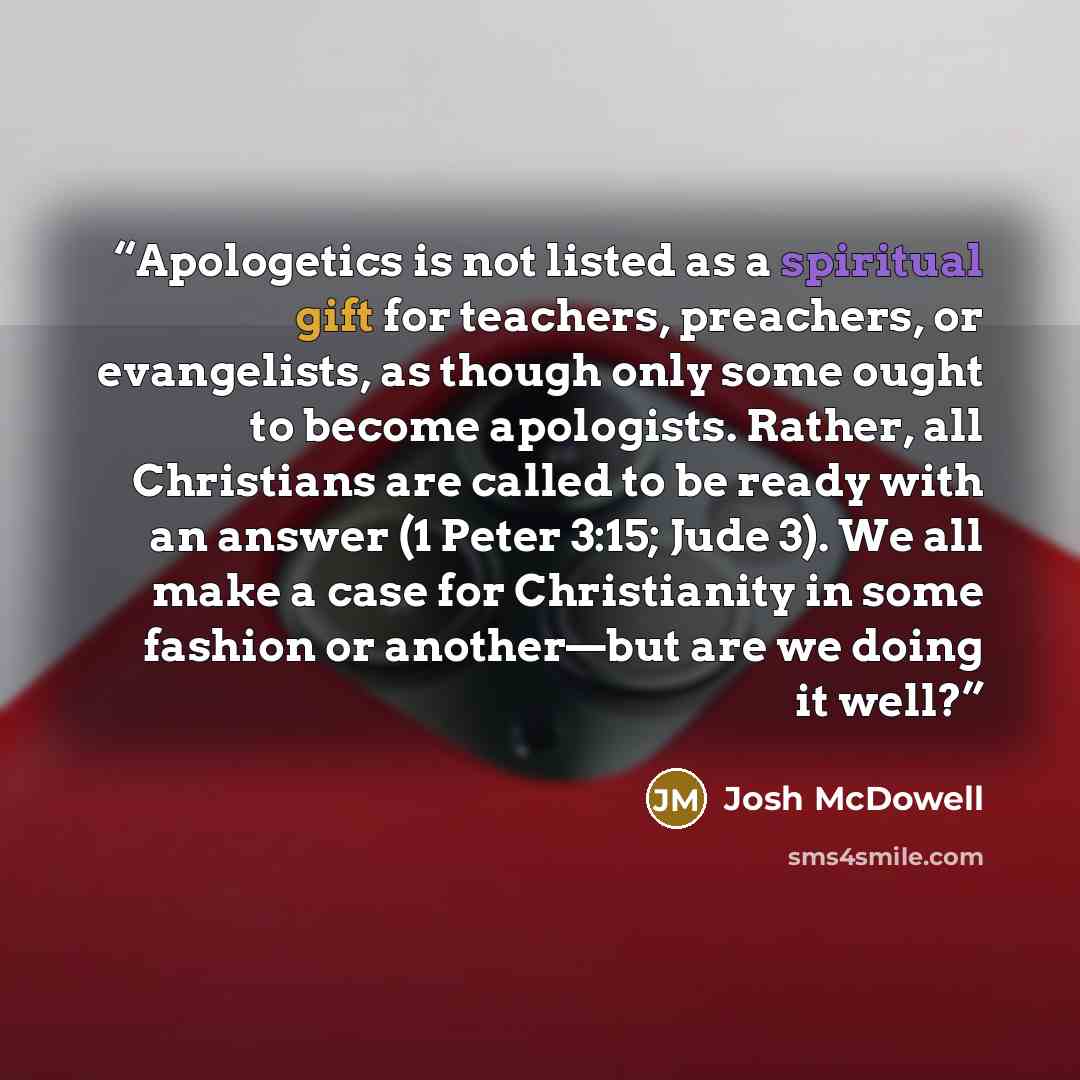 “Apologetics is not listed as a spiritual gift for teachers, preachers, or evangelists, as though only some ought to become apologists. Rather, all Christians are called to be ready with an answer (1 Peter 3:15; Jude 3). We all make a case for Christianity in some fashion or another—but are we…” quote by Josh McDowell