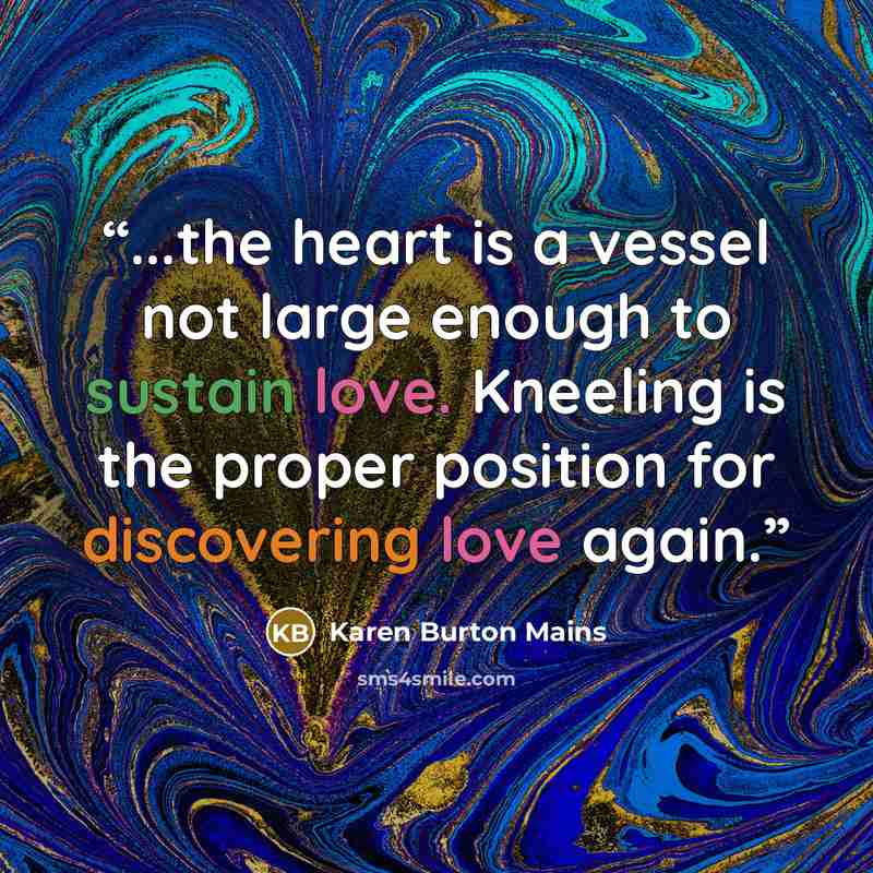 “...the heart is a vessel not large enough to sustain love. Kneeling is the proper position for discovering love again.” quote by Karen Burton Mains
