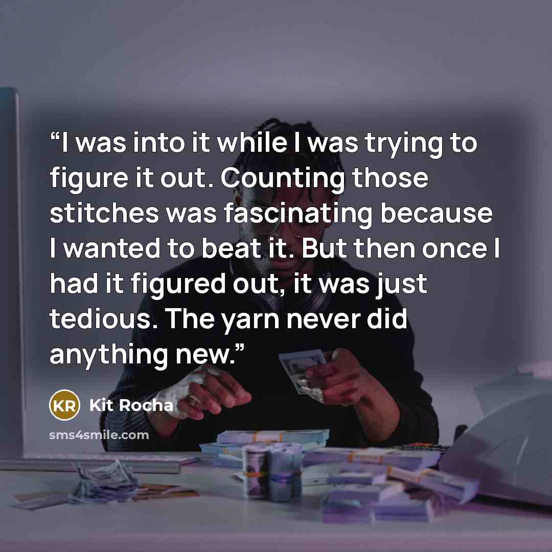“I was into it while I was trying to figure it out. Counting those stitches was fascinating because I wanted to beat it. But then once I had it figured out, it was just tedious. The yarn never did anything new.” quote by Kit Rocha