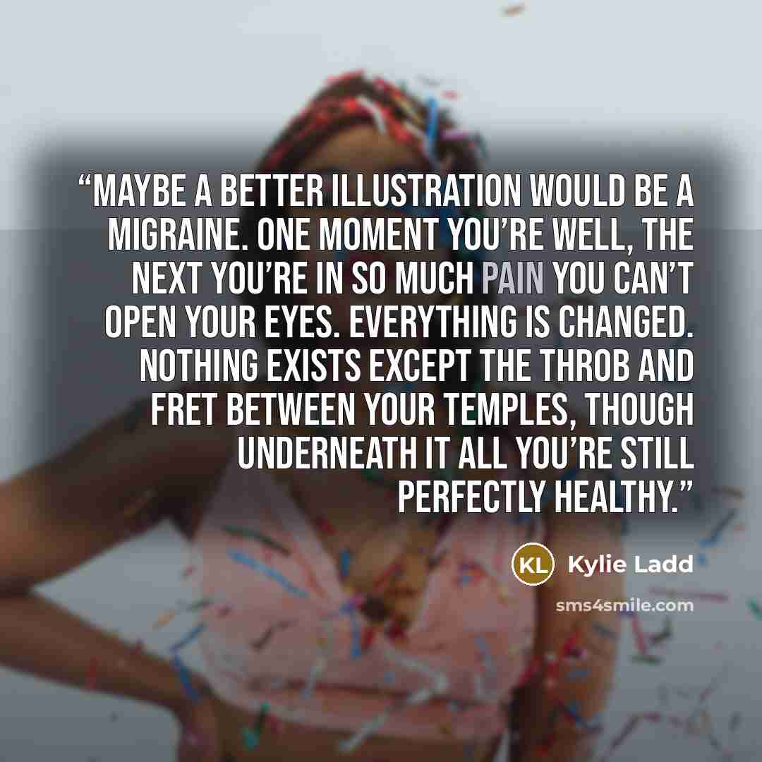 “Maybe a better illustration would be a migraine. One moment you’re well, the next you’re in so much pain you can’t open your eyes. Everything is changed. Nothing exists except the throb and fret between your temples, though underneath it all you’re still perfectly healthy.” quote by Kylie Ladd