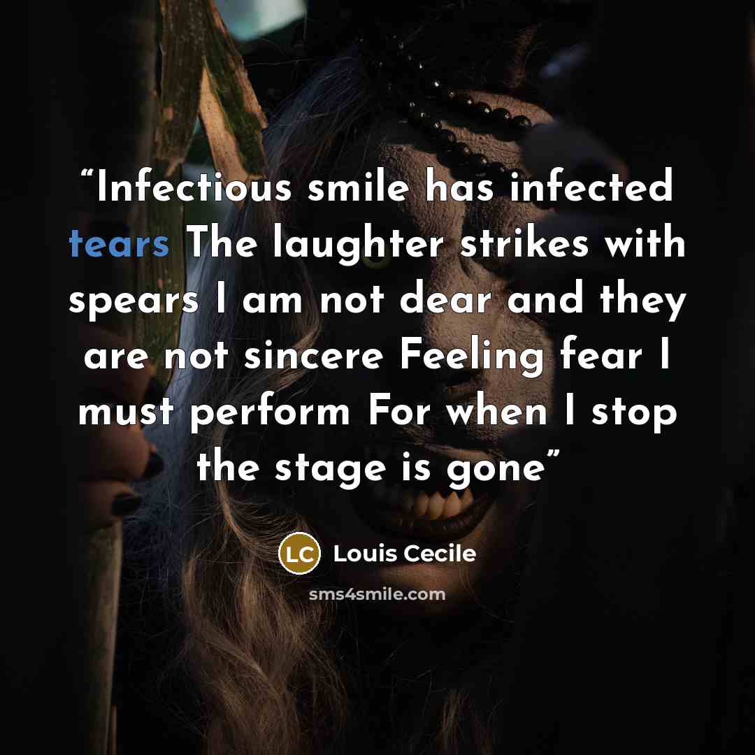 “Infectious smile has infected tears The laughter strikes with spears I am not dear and they are not sincere Feeling fear I must perform For when I stop the stage is gone” quote by Louis Cecile