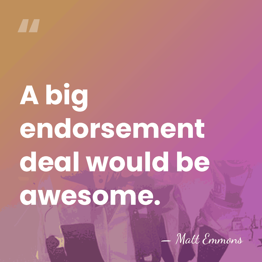 A big endorsement deal would be awesome. - Matt Emmons