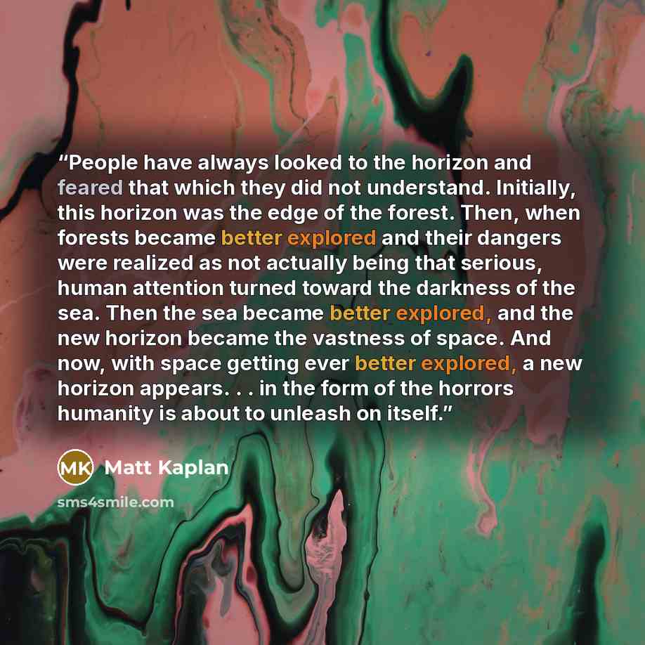 “People have always looked to the horizon and feared that which they did not understand. Initially, this horizon was the edge of the forest. Then, when forests became better explored and their dangers were realized as not actually being that serious, human attention turned toward the darkness of…” quote by Matt Kaplan