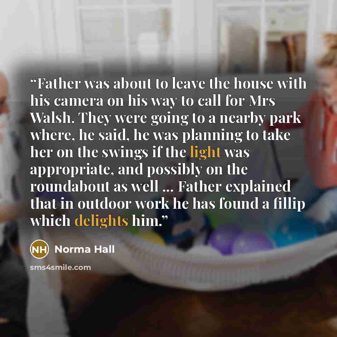 “Father was about to leave the house with his camera on his way to call for Mrs Walsh. They were going to a nearby park where, he said, he was planning to take her on the swings if the light was appropriate, and possibly on the roundabout as well ... Father explained that in outdoor work he has…” quote by Norma Hall