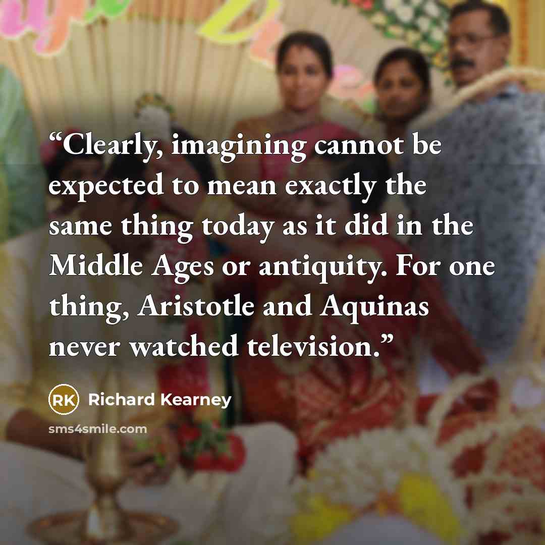 “Clearly, imagining cannot be expected to mean exactly the same thing today as it did in the Middle Ages or antiquity. For one thing, Aristotle and Aquinas never watched television.” quote by Richard Kearney