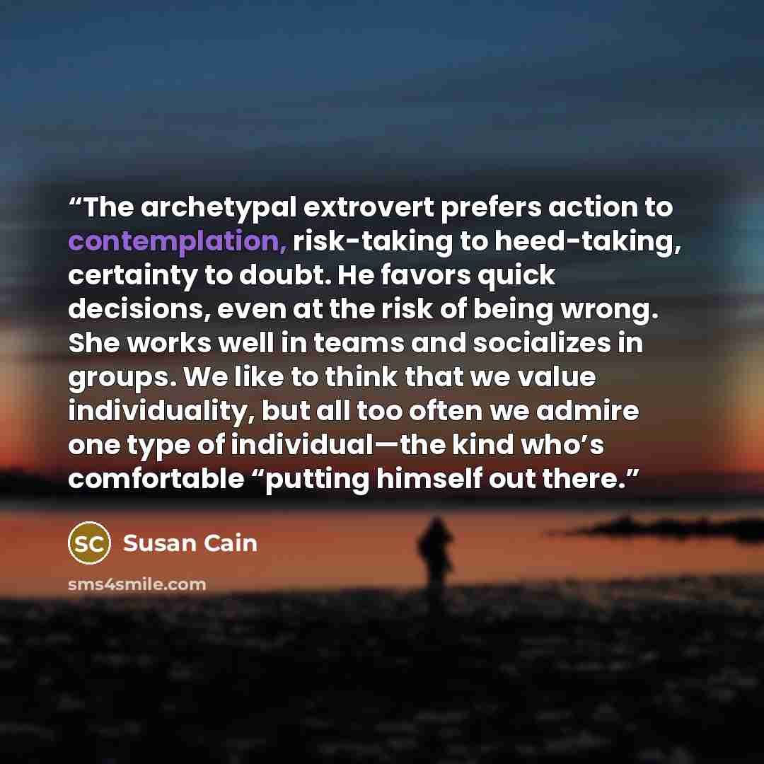 “The archetypal extrovert prefers action to contemplation, risk-taking to heed-taking, certainty to doubt. He favors quick decisions, even at the risk of being wrong. She works well in teams and socializes in groups. We like to think that we value individuality, but all too often we admire one type…” quote by Susan Cain