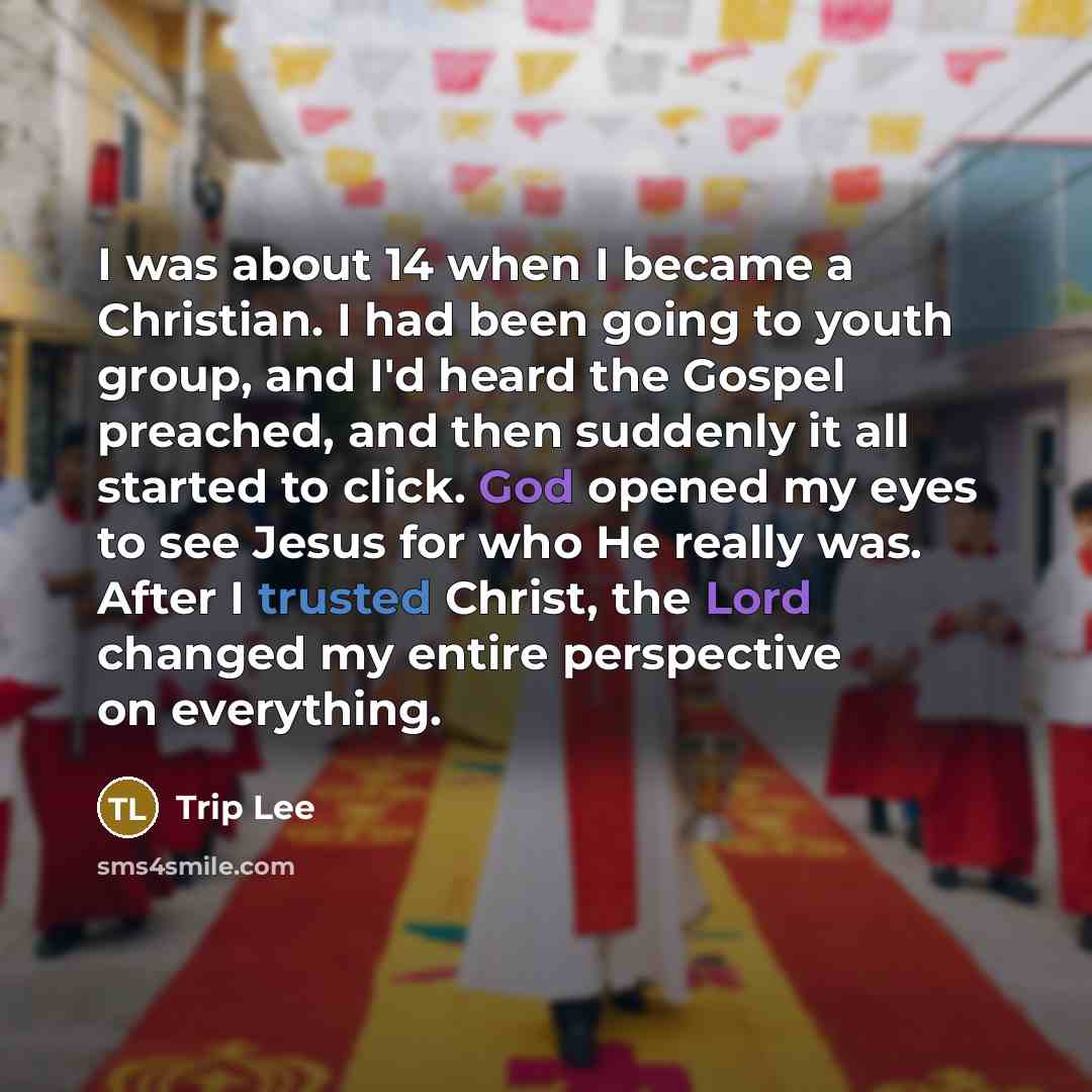 “I was about 14 when I became a Christian. I had been going to youth group, and I'd heard the Gospel preached, and then suddenly it all started to click. God opened my eyes to see Jesus for who He really was. After I trusted Christ, the Lord changed my entire perspective on everything.” quote by Trip Lee
