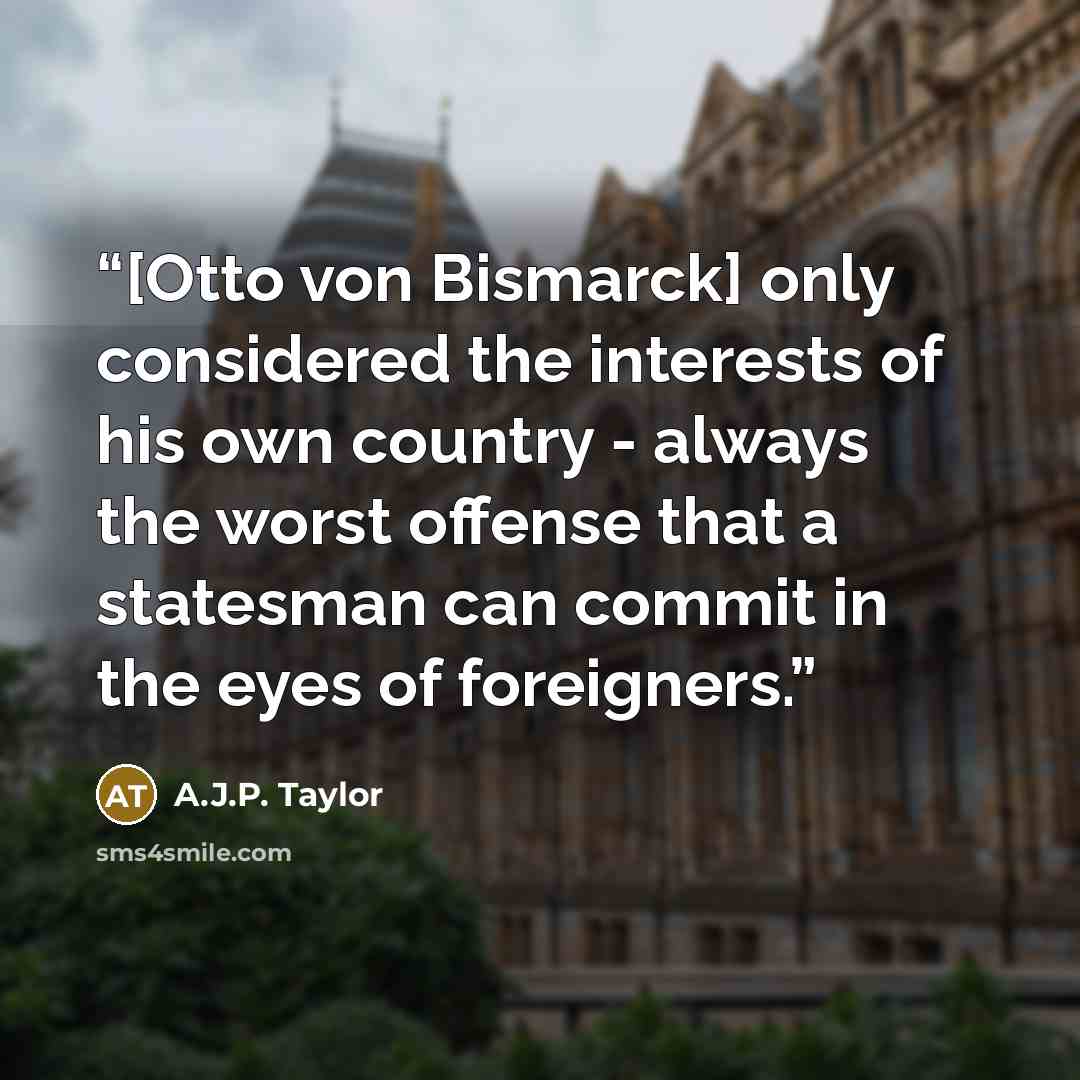 “[Otto von Bismarck] only considered the interests of his own country - always the worst offense that a statesman can commit in the eyes of foreigners.” quote by A.J.P. Taylor
