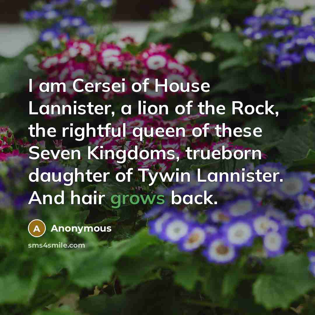 “I am Cersei of House Lannister, a lion of the Rock, the rightful queen of these Seven Kingdoms, trueborn daughter of Tywin Lannister. And hair grows back.” quote by Anonymous