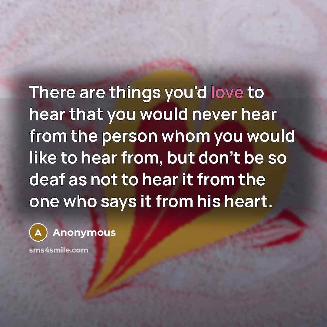 “There are things you'd love to hear that you would never hear from the person whom you would like to hear from, but don't be so deaf as not to hear it from the one who says it from his heart.” quote by Anonymous
