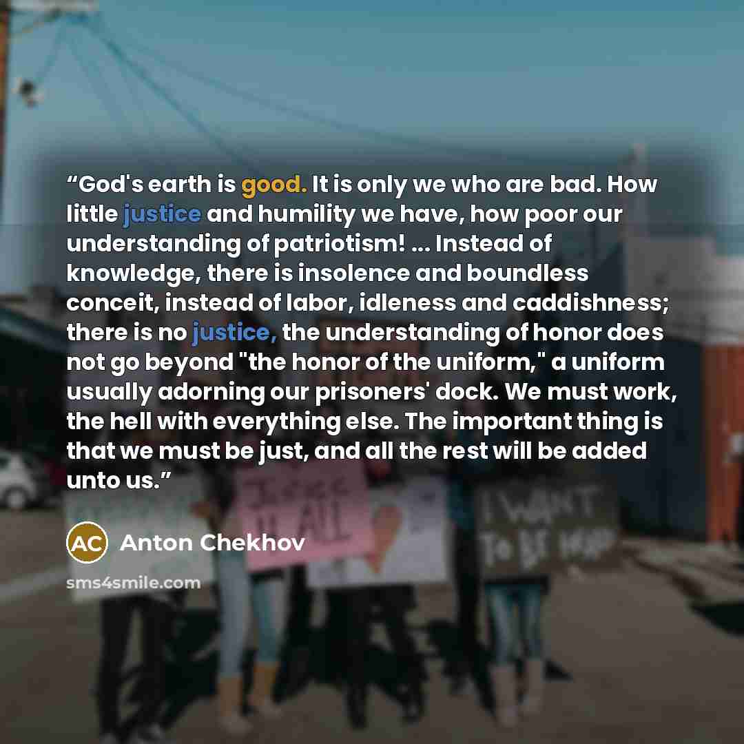 “God's earth is good. It is only we who are bad. How little justice and humility we have, how poor our understanding of patriotism! ... Instead of knowledge, there is insolence and boundless conceit, instead of labor, idleness and caddishness; there is no justice, the understanding of honor does…” quote by Anton Chekhov