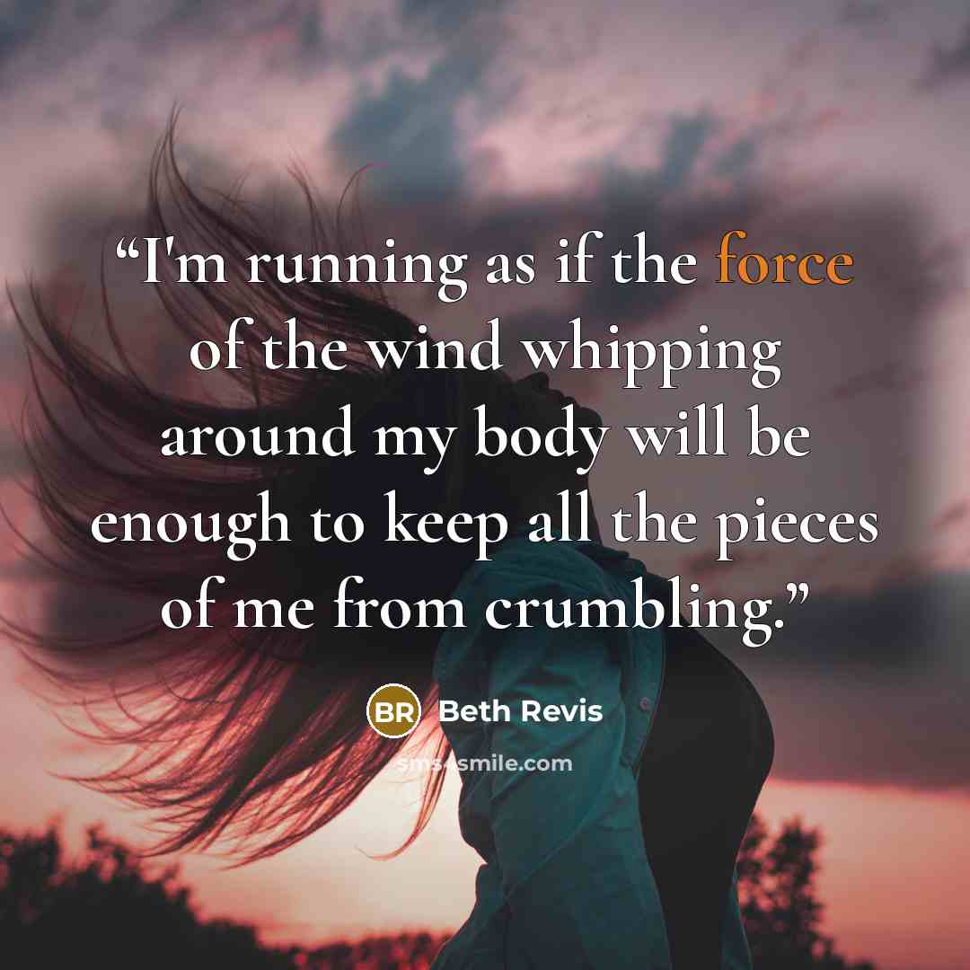 “I'm running as if the force of the wind whipping around my body will be enough to keep all the pieces of me from crumbling.” quote by Beth Revis