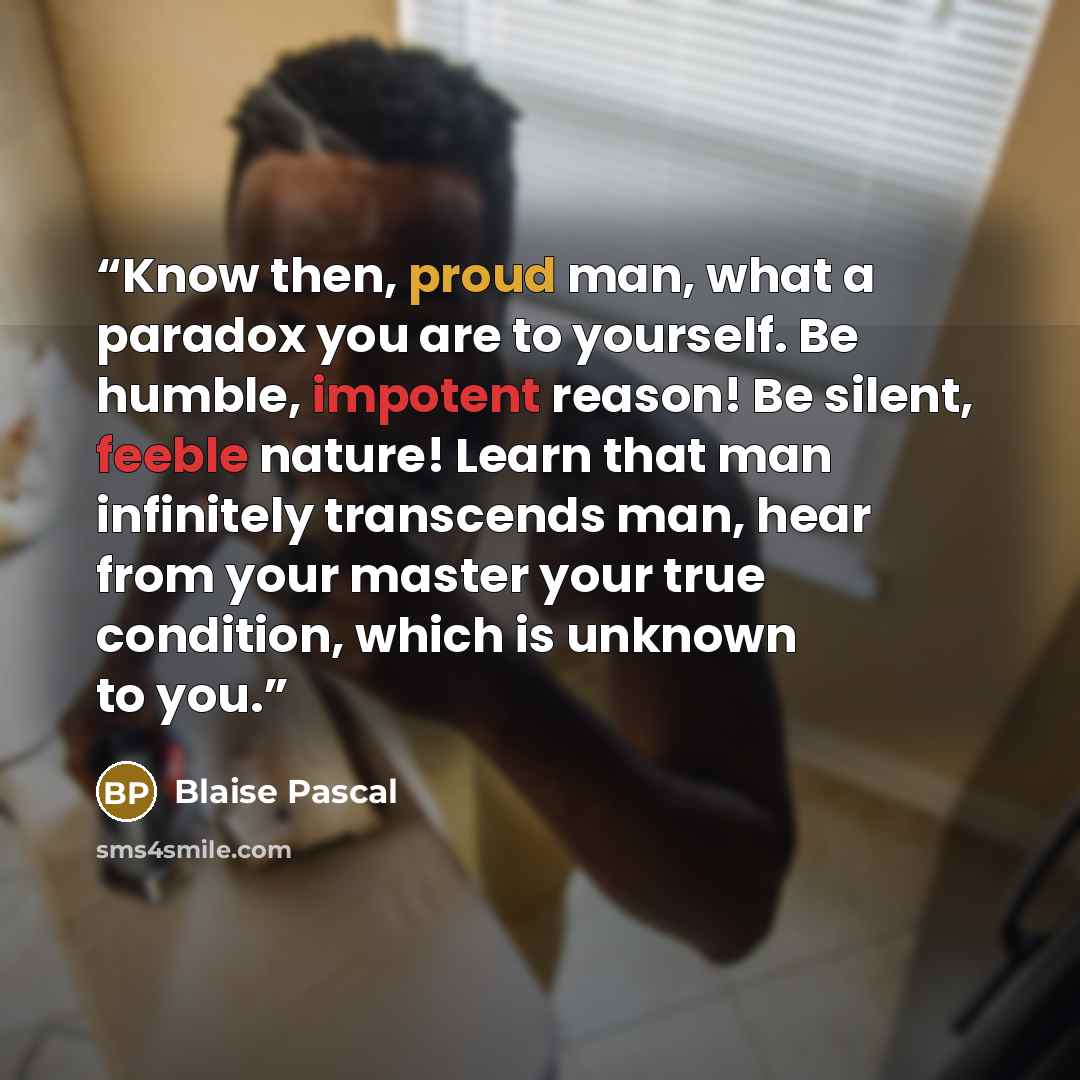 “Know then, proud man, what a paradox you are to yourself. Be humble, impotent reason! Be silent, feeble nature! Learn that man infinitely transcends man, hear from your master your true condition, which is unknown to you.” quote by Blaise Pascal