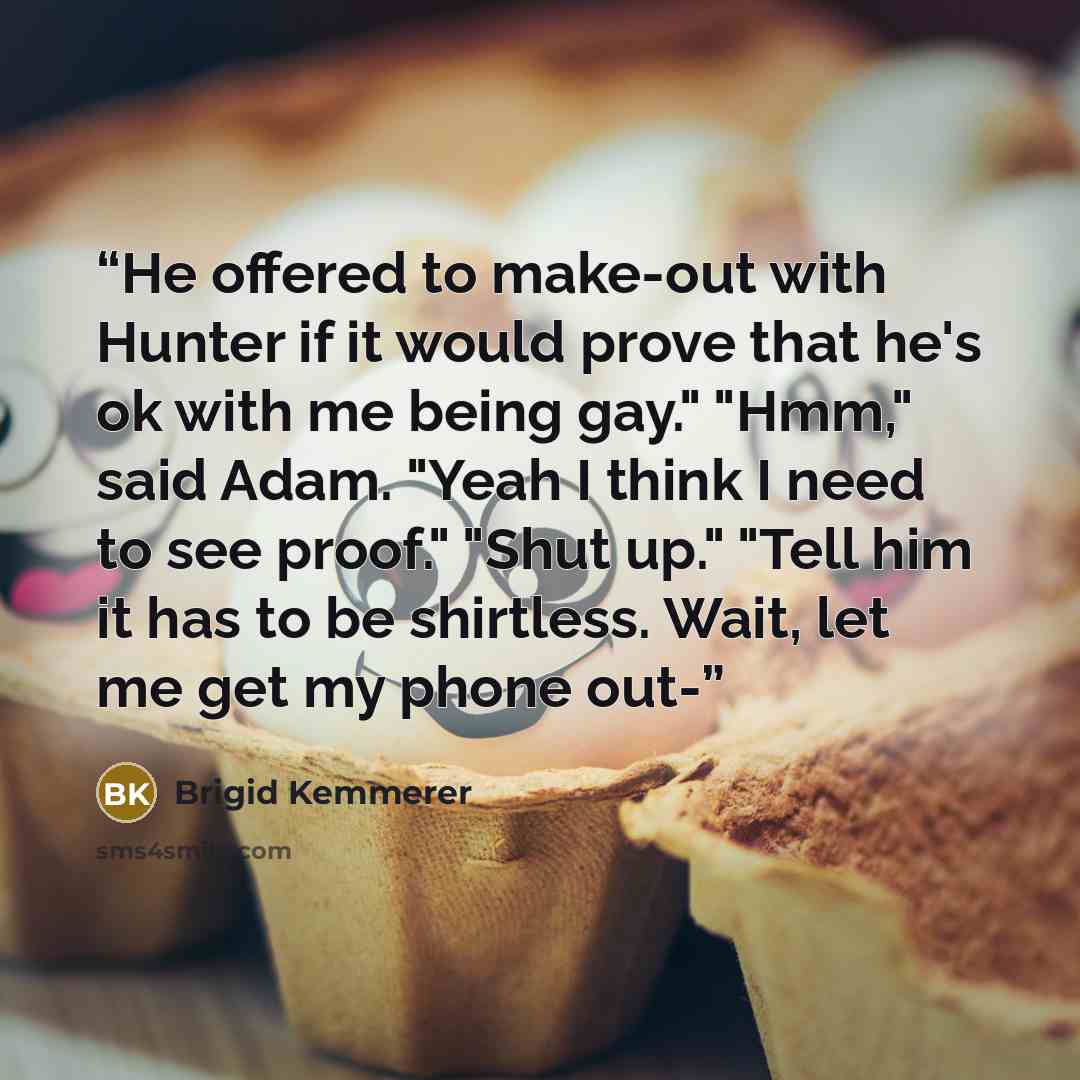 “He offered to make-out with Hunter if it would prove that he's ok with me being gay." "Hmm," said Adam. "Yeah I think I need to see proof." "Shut up." "Tell him it has to be shirtless. Wait, let me get my phone out-” quote by Brigid Kemmerer