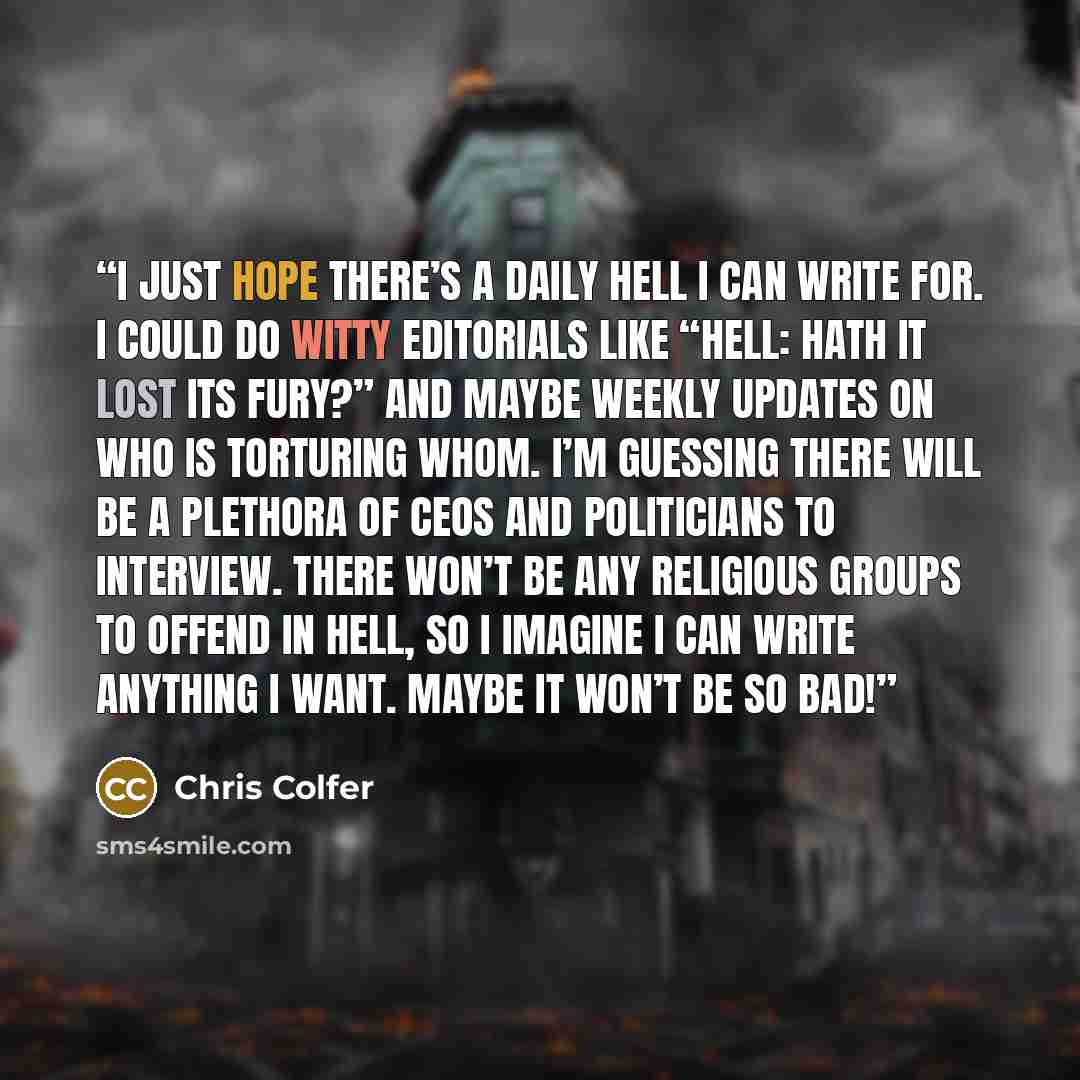 “I just hope there’s a Daily Hell I can write for. I could do witty editorials like “Hell: Hath It Lost Its Fury?” and maybe weekly updates on who is torturing whom. I’m guessing there will be a plethora of CEOs and politicians to interview. There won’t be any religious groups to offend in hell, so…” quote by Chris Colfer
