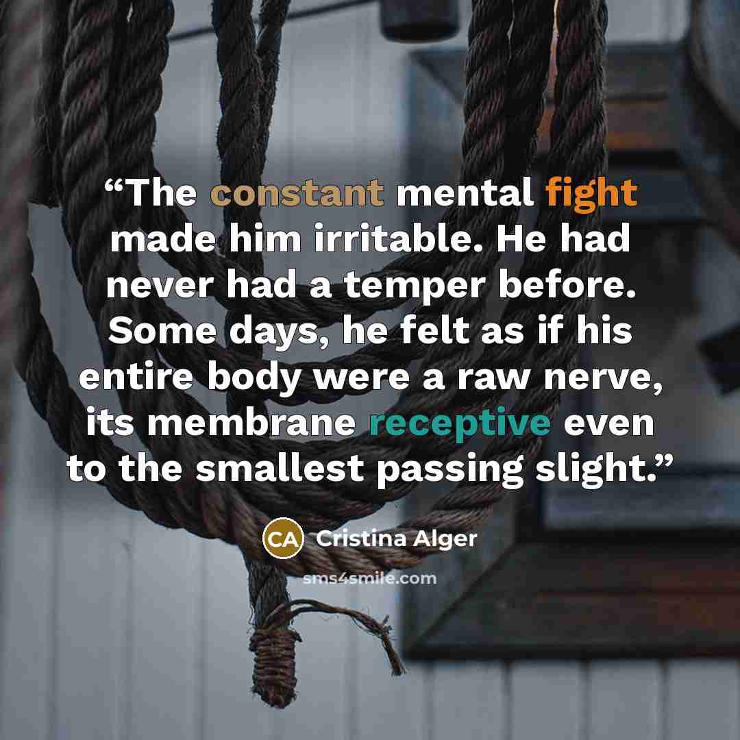 “The constant mental fight made him irritable. He had never had a temper before. Some days, he felt as if his entire body were a raw nerve, its membrane receptive even to the smallest passing slight.” quote by Cristina Alger