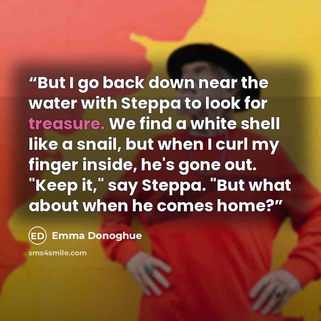“But I go back down near the water with Steppa to look for treasure. We find a white shell like a snail, but when I curl my finger inside, he's gone out. "Keep it," say Steppa. "But what about when he comes home?” quote by Emma Donoghue