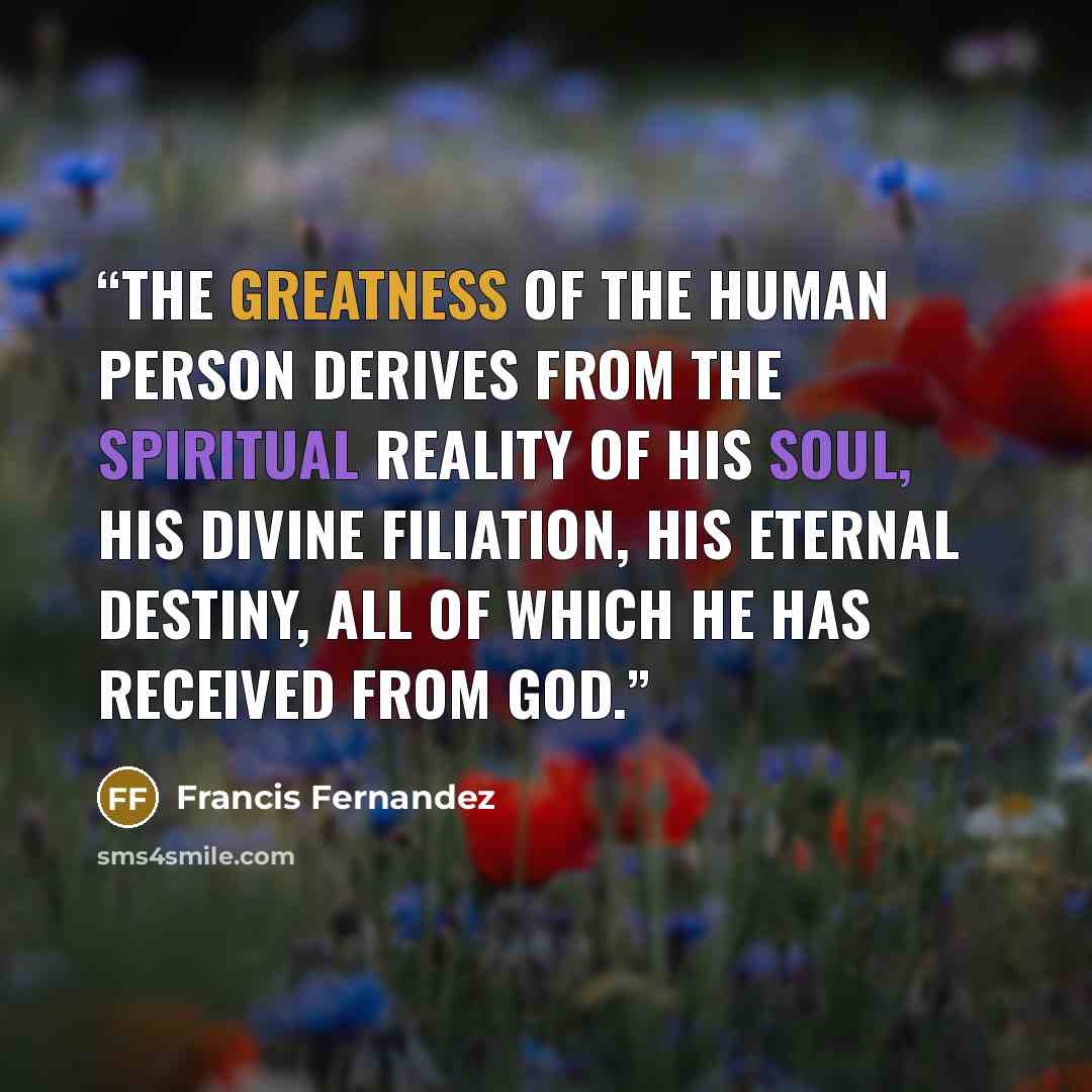 “The greatness of the human person derives from the spiritual reality of his soul, his divine filiation, his eternal destiny, all of which he has received from God.” quote by Francis Fernandez