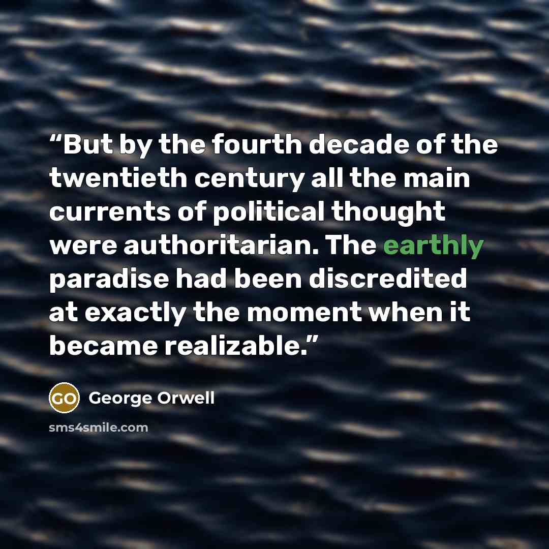“But by the fourth decade of the twentieth century all the main currents of political thought were authoritarian. The earthly paradise had been discredited at exactly the moment when it became realizable.” quote by George Orwell