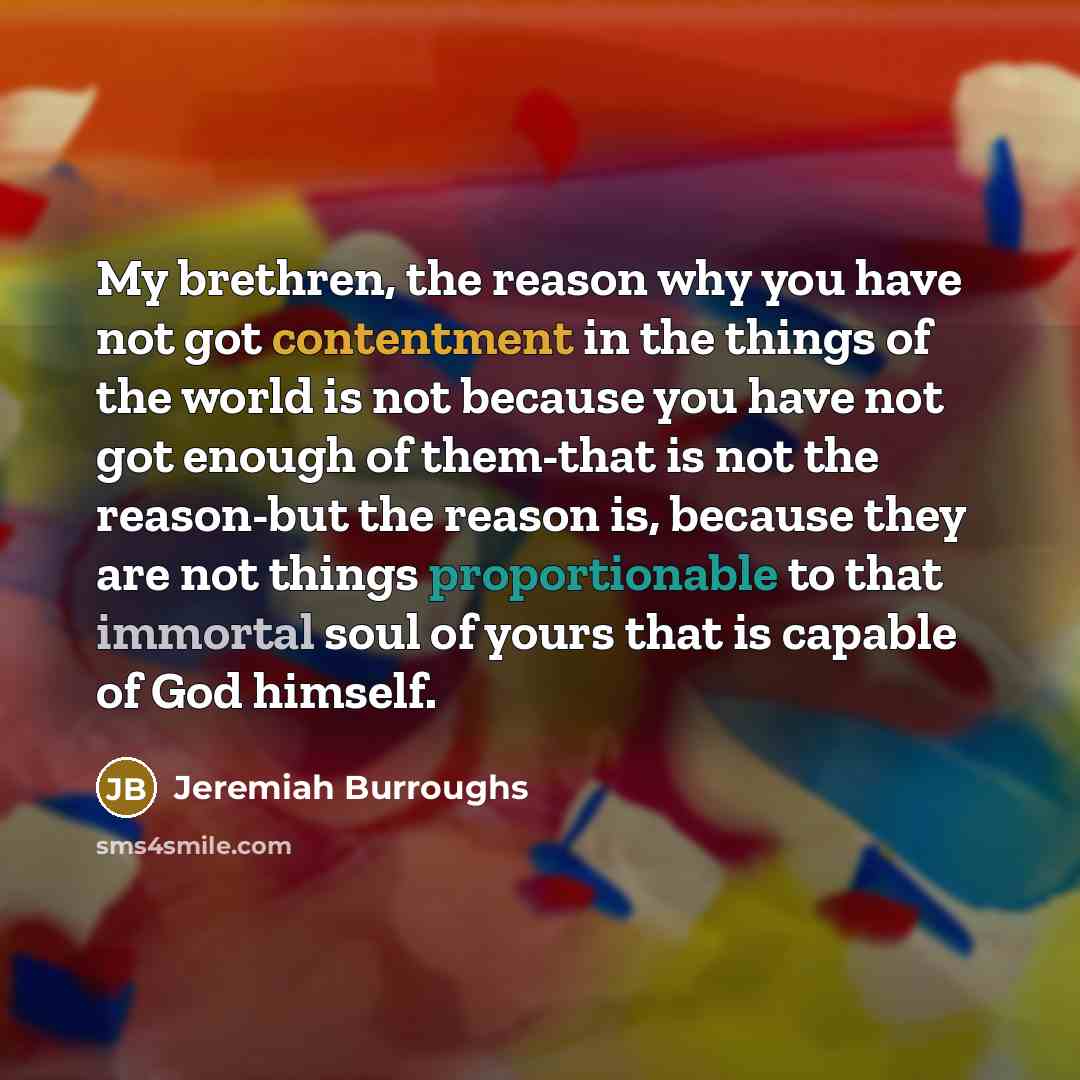 “My brethren, the reason why you have not got contentment in the things of the world is not because you have not got enough of them-that is not the reason-but the reason is, because they are not things proportionable to that immortal soul of yours that is capable of God himself.” quote by Jeremiah Burroughs